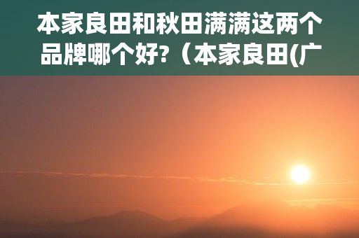 本家良田和秋田满满这两个品牌哪个好?（本家良田(广东)农业科技有限公司怎么样?）