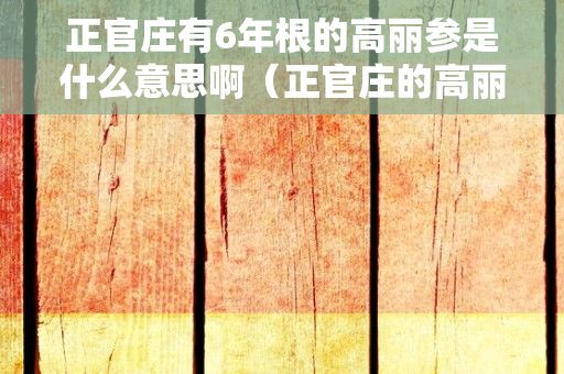 正官庄有6年根的高丽参是什么意思啊（正官庄的高丽参为什么都是6年根的?求高人指点是否合适买来吃吗 谢谢...）