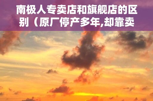 南极人专卖店和旗舰店的区别（原厂停产多年,却靠卖吊牌年赚4.3亿,南极人欺骗了无数消费者,咋回事...）