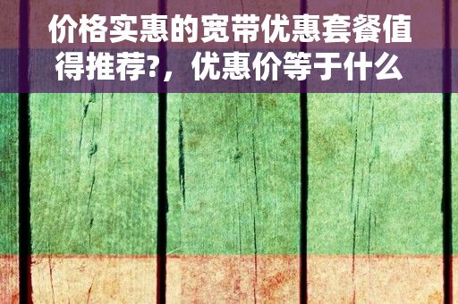 价格实惠的宽带优惠套餐值得推荐?，优惠价等于什么