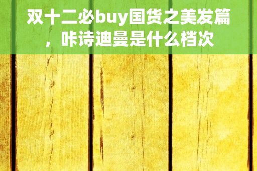 双十二必buy国货之美发篇，咔诗迪曼是什么档次