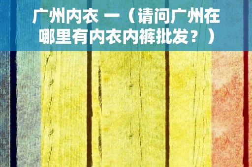 广州内衣 一（请问广州在哪里有内衣内裤批发？）