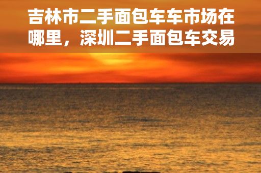 吉林市二手面包车车市场在哪里，深圳二手面包车交易市场在哪里