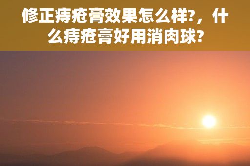 修正痔疮膏效果怎么样?，什么痔疮膏好用消肉球?