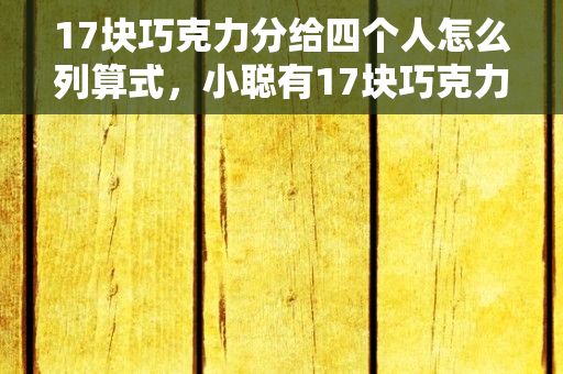 17块巧克力分给四个人怎么列算式，小聪有17块巧克力分别分给三个好朋友按自己小方小民小乐的顺序分,最后...