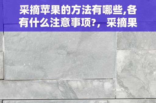 采摘苹果的方法有哪些,各有什么注意事项?，采摘果实的方法 采摘果实有什么方法