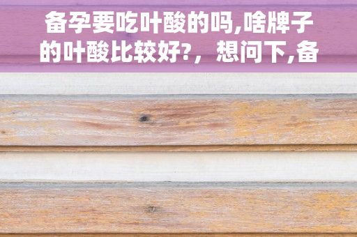 备孕要吃叶酸的吗,啥牌子的叶酸比较好?，想问下,备孕吃叶酸就可以了吗?