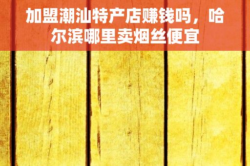 加盟潮汕特产店赚钱吗，哈尔滨哪里卖烟丝便宜