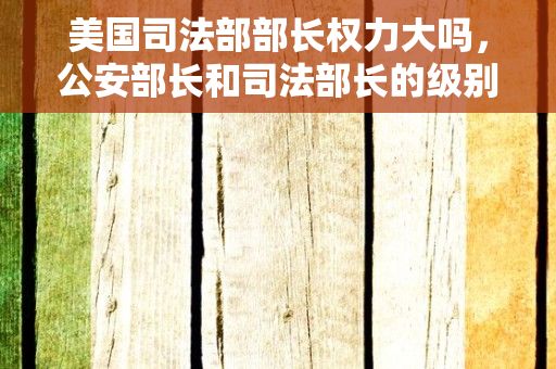 美国司法部部长权力大吗，公安部长和司法部长的级别一样吗