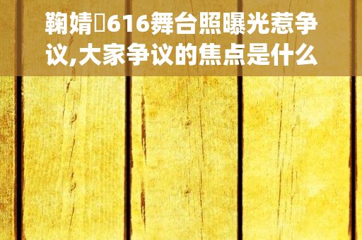 鞠婧祎616舞台照曝光惹争议,大家争议的焦点是什么?，谁能告诉我TVB里众艺人的名字(网友称他们的)