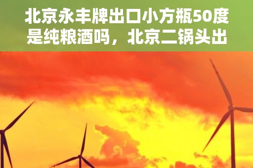 北京永丰牌出口小方瓶50度是纯粮酒吗，北京二锅头出口小方瓶42度怎么样