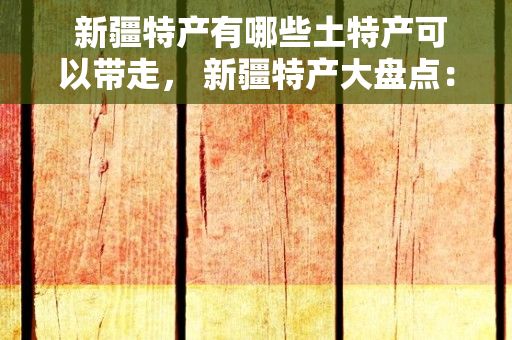  新疆特产有哪些土特产可以带走， 新疆特产大盘点：美食、手工艺品与天然资源一网打尽