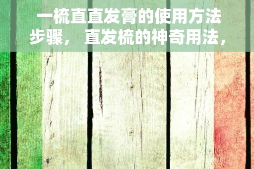  一梳直直发膏的使用方法步骤， 直发梳的神奇用法，让你轻松拥有完美发型！