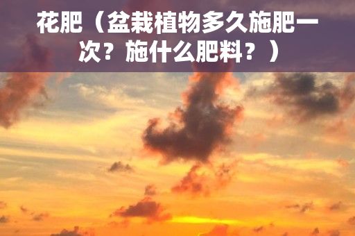 花肥（盆栽植物多久施肥一次？施什么肥料？）