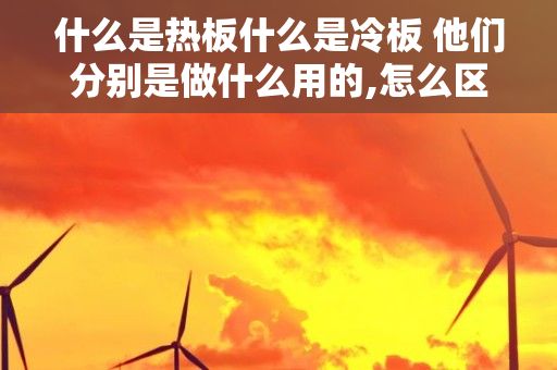 什么是热板什么是冷板 他们分别是做什么用的,怎么区别它们?，请问,在钢板中冷扎钢板和热板的区别?如何区分?