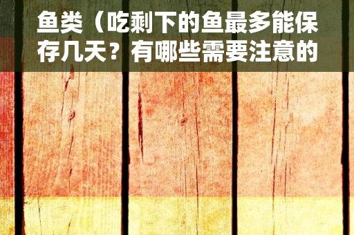 鱼类（吃剩下的鱼最多能保存几天？有哪些需要注意的问题？）