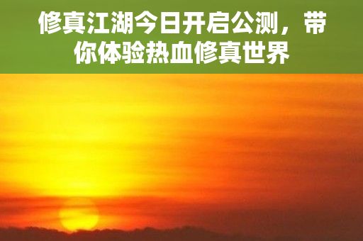 修真江湖今日开启公测，带你体验热血修真世界