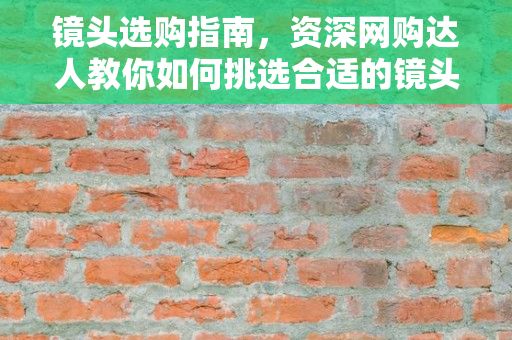 镜头选购指南，资深网购达人教你如何挑选合适的镜头