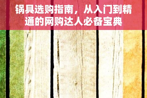 锅具选购指南，从入门到精通的网购达人必备宝典