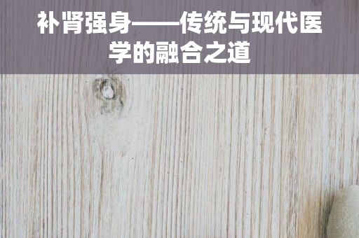 补肾强身——传统与现代医学的融合之道