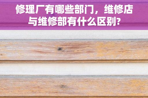 修理厂有哪些部门，维修店与维修部有什么区别?