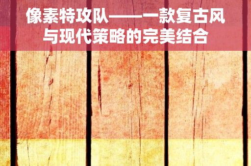 像素特攻队——一款复古风与现代策略的完美结合