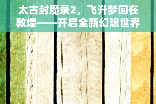 太古封魔录2，飞升梦回在敦煌——开启全新幻想世界