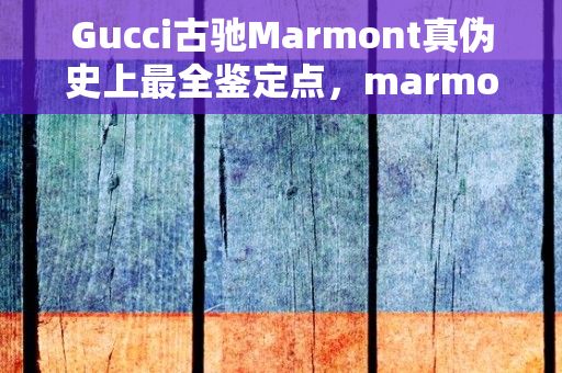 Gucci古驰Marmont真伪史上最全鉴定点，marmont怎么读