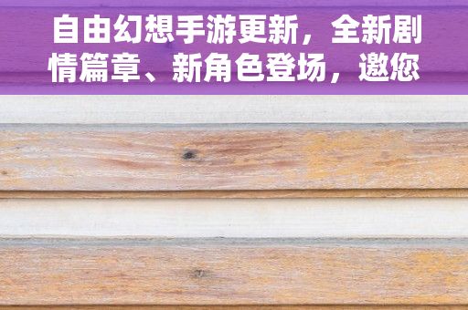 自由幻想手游更新，全新剧情篇章、新角色登场，邀您共赴奇幻冒险之旅