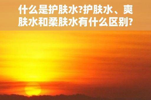 什么是护肤水?护肤水、爽肤水和柔肤水有什么区别?，护肤水和爽肤水的区别